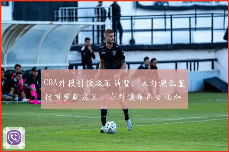 CBA外援引援政策调整:大外援配置标准重新定义,小外援角色分化加剧