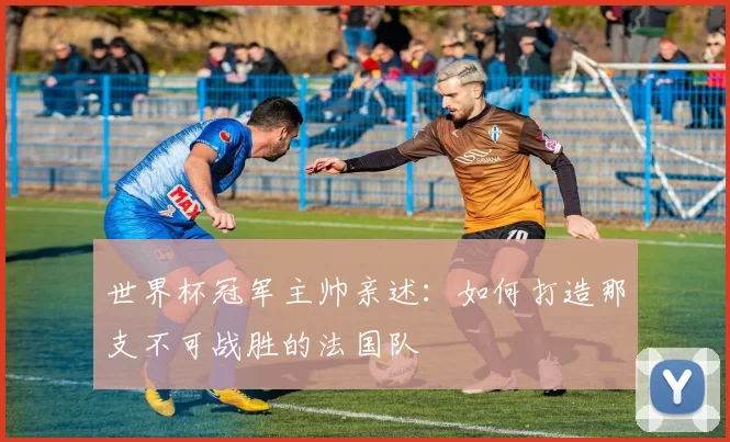 世界杯冠军主帅亲述:如何打造那支不可战胜的法国队