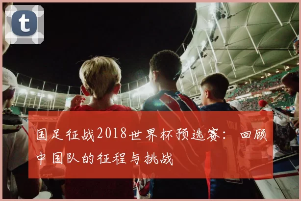 国足征战2018世界杯预选赛：回顾中国队的征程与挑战