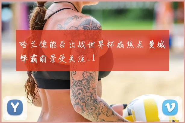 哈兰德能否出战世界杯成焦点 曼城锋霸前景受关注_1