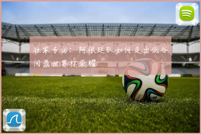 独家专访：阿根廷队如何走出低谷问鼎世界杯荣耀