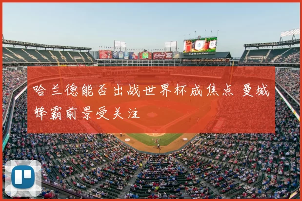 哈兰德能否出战世界杯成焦点 曼城锋霸前景受关注