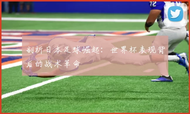 剖析日本足球崛起:世界杯表现背后的战术革命