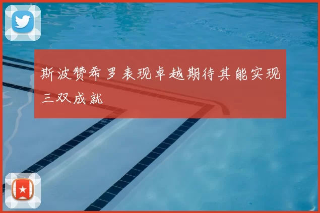 斯波赞希罗表现卓越期待其能实现三双成就