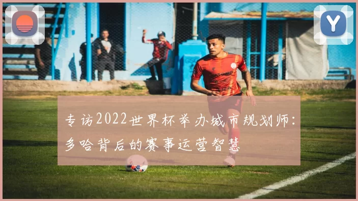 专访2022世界杯举办城市规划师：多哈背后的赛事运营智慧