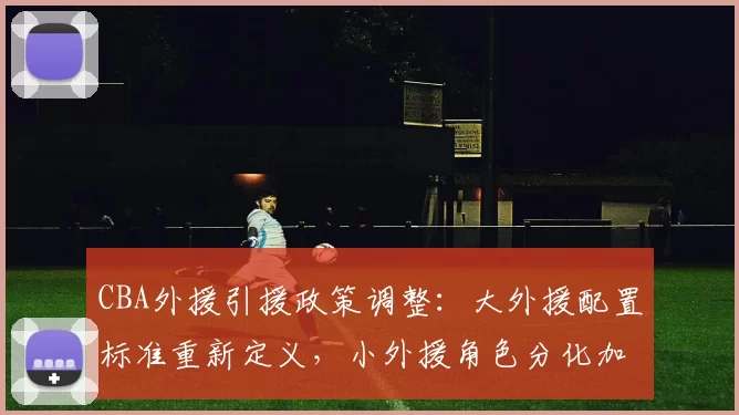 CBA外援引援政策调整:大外援配置标准重新定义,小外援角色分化加剧