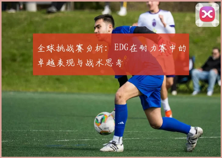 全球挑战赛分析:EDG在耐力赛中的卓越表现与战术思考