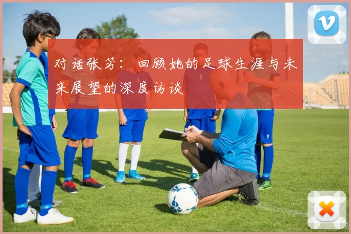 对话张芳:回顾她的足球生涯与未来展望的深度访谈
