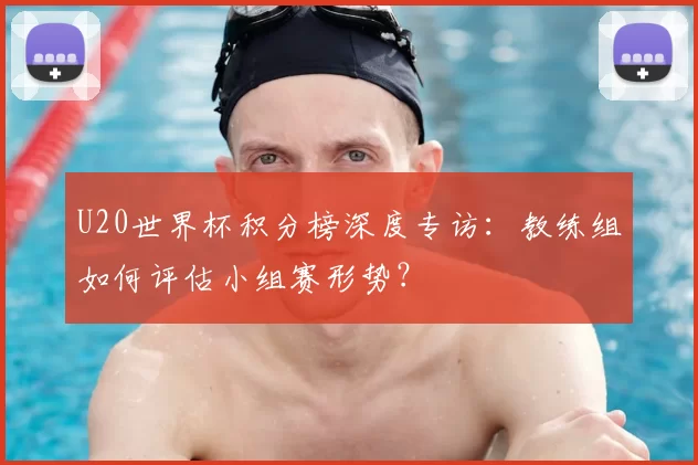 U20世界杯积分榜深度专访:教练组如何评估小组赛形势?